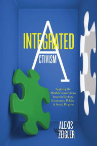 Title: Integrated Activism: Applying the Hidden Connections between Ecology, Economics, Politics, and Social Progress, Author: Alexis Zeigler