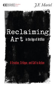 Title: Reclaiming Art in the Age of Artifice: A Treatise, Critique, and Call to Action, Author: J.F. Martel