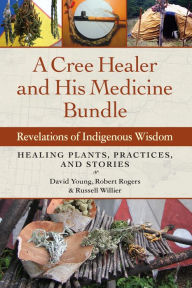Title: A Cree Healer and His Medicine Bundle: Revelations of Indigenous Wisdom--Healing Plants, Practices, and Stories, Author: David Young