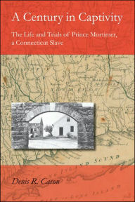 Title: A Century in Captivity: The Life and Trials of Prince Mortimer, a Connecticut Slave, Author: Denis R. Caron