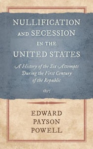 Title: Nullification and Secession in the United States: A History of the Six Attempts During the First Century of the Republic (1897), Author: Edward Payson Powell