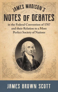 Title: James Madison's Notes of Debates in the Federal Convention of 1787 and their Relation to a More Perfect Society of Nations (1918), Author: James Brown Scott