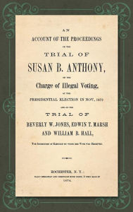 Title: An Account of the Proceedings in the Trial of Susan B. Anthony, on the Charge of Illegal Voting, at the Presidential Election in Nov., 1872. and on the Trial of Beverly W. Jones, Edwin T. Marsh and William B. Hall, the Inspectors of Election by whom her, Author: Susan B. Anthony