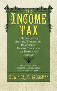 Title: The Income Tax: A Study of the History, Theory, and Practice of Income Taxation at Home and Abroad, Author: Edwin Robert Anderson Seligman