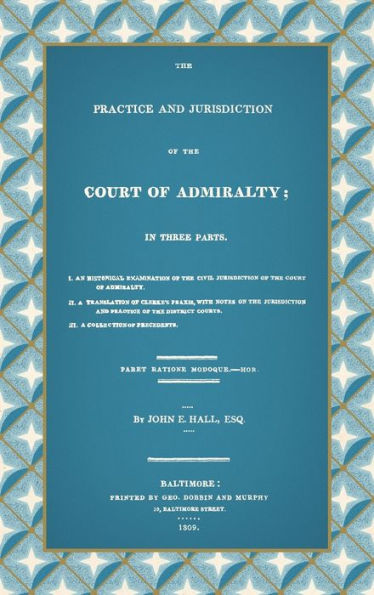 The Practice and Jurisdiction of the Court of Admiralty: In Three Parts I. An Historical Examination of the Civil Jurisdiction of the Court of Admiralty. II. A Translation of Clerke's Praxis, with Notes... III. A Collection of Precedents (1809)