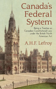 Title: Canada's Federal System: Being a Treatise on Canadian Constitutional Law (1913), Author: A.H.F. Lefroy