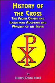 Title: History of the Cross: The Pagan Origin, and Idolatroous Adoption and Worship, of the Image, Author: Henry Dana Ward