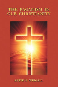 Title: The Paganism In Our Christianity, Author: Arthur Weigall