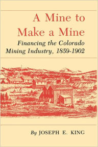 Title: Mine to Make a Mine: Financing the Colorado Mining Industry, 1859-1902, Author: Joseph E King