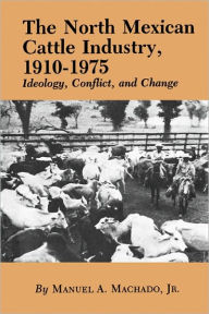 Title: The North Mexican Cattle Industry, 1910-1975: Ideology, Conflict, and Change, Author: Manuel A. Machado Jr.