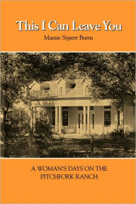 Title: This I Can Leave You: A Woman's Days on the Pitchfork Ranch, Author: Mamie Sypert Burns