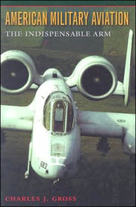 Title: American Military Aviation: The Indispensable Arm, Author: Charles J. Gross