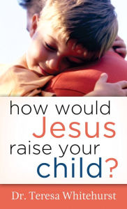 Title: How Would Jesus Raise Your Child?, Author: Dr. Teresa Whitehurst