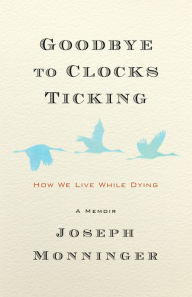 Title: Goodbye to Clocks Ticking: How We Live While Dying, Author: Joseph Monninger