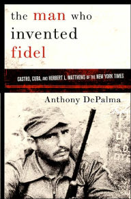 Title: The Man Who Invented Fidel: Herbert L. Matthews of The New York Times and the Creation of Castro's Cuba, Author: Anthony DePalma