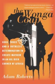 Title: The Wonga Coup: Guns, Thugs, and a Ruthless Determination to Create Mayhem in an Oil-Rich Corner of Africa, Author: Adam Roberts