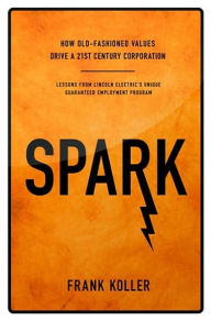 Title: Spark: How Old-Fashioned Values Drive a Twenty-First-Century Corporation: Lessons from Lincoln Electric's Unique Guaranteed Employment Program, Author: Frank Koller