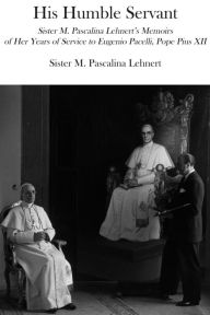 Title: His Humble Servant: Sister M. Pascalina Lehnert's Memoirs of Her Years of Service to Eugenio Pacelli, Pope Pius XII, Author: M. Pascalina Lehnert