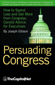 Title: Persuading Congress: A Practical Guide to Parlaying an Understanding of Congressional Folkways and Dynamics into Successful Advocacy on Capitol Hill, Author: Joseph Gibson