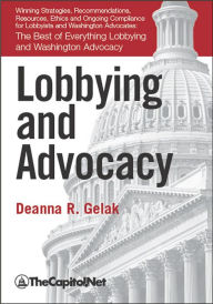 Title: Lobbying and Advocacy: Winning Strategies, Resources, Recommendations, Ethics and Ongoing Compliance for Lobbyists and Washington Advocates:: The Best of Everything Lobbying and Washington Advocacy, Author: Deanna Gelak