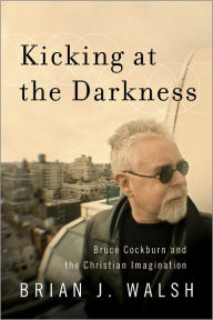 Title: Kicking at the Darkness: Bruce Cockburn and the Christian Imagination, Author: Brian J. Walsh