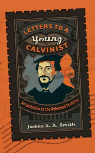 Title: Letters to a Young Calvinist: An Invitation to the Reformed Tradition, Author: James K. A. Smith