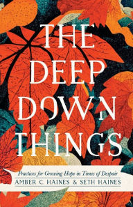 Title: The Deep Down Things: Practices for Growing Hope in Times of Despair, Author: Amber C. Haines