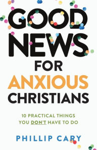 Title: Good News for Anxious Christians, expanded ed.: 10 Practical Things You Don't Have to Do, Author: Phillip  Cary