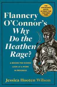 Title: Flannery O'Connor's Why Do the Heathen Rage?: A Behind-the-Scenes Look at a Work in Progress, Author: Jessica Hooten Wilson