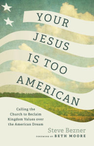 Title: Your Jesus Is Too American: Calling the Church to Reclaim Kingdom Values over the American Dream, Author: Steve Bezner