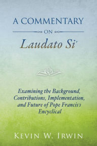 Title: Commentary on Laudato Si, A: Examining the Background, Contributions, Implementation, and Future of Pope Francis's Encyclical, Author: Kevin W. Irwin