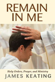 Title: Remain in Me: Holy Orders, Prayer, and Ministry, Author: James Keating