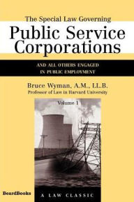 Title: The Special Law Governing Public Service Corporations, Volume 1: And All Others Engaged in Public Employment, Author: Bruce Wyman A.M.