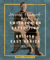 Title: Theodore Roosevelt and the Smithsonian Expedition to British East Africa, 1909-1910, Author: Frank H. Goodyear III