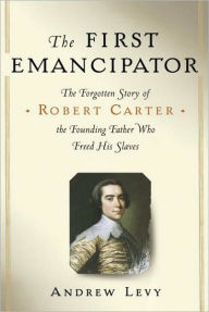 Title: The First Emancipator: The Forgotten Story of Robert Carter, the Founding Father Who Freed His Slaves, Author: Andrew Levy