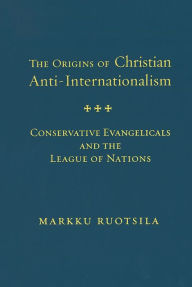 Title: Origins of Christian Anti-Internationalism: Conservative Evangelicals and the League of Nations / Edition 2, Author: Markku Ruotsila