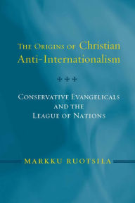 Title: Origins of Christian Anti-Internationalism: Conservative Evangelicals and the League of Nations, Author: Markku Ruotsila