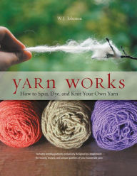 Title: Yarn Works: How to Spin, Dye, and Knit Your Own Yarn, Author: W. J. Johnson