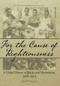 Title: For the Cause of Righteousness: A Global History of Blacks and Mormonism, 1830-2013, Author: Russell W Stevenson