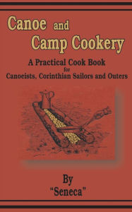 Title: Canoe and Camp Cookery: A Practical Cook Book for Canoeists, Corinthian Sailors and Outers, Author: Seneca