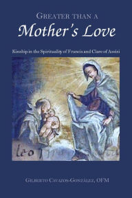 Title: Greater Than a Mother's Love: Kinship in the Spirituality of Francis and Clare of Assisi, Author: Gilberto Cavazos-Gonzalez