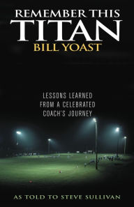 Title: Remember This Titan: The Bill Yoast Story: Lessons Learned from a Celebrated Coach's Journey As Told to Steve Sullivan, Author: Steve Sullivan