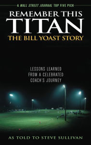 Title: Remember This Titan: The Bill Yoast Story: Lessons Learned from a Celebrated Coach's Journey As Told to Steve Sullivan, Author: Steve Sullivan