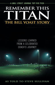 Title: Remember This Titan: The Bill Yoast Story: Lessons Learned from a Celebrated Coach's Journey As Told to Steve Sullivan, Author: Steve Sullivan