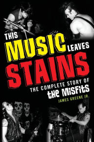 Title: This Music Leaves Stains: The Complete Story of the Misfits, Author: James Greene Jr.