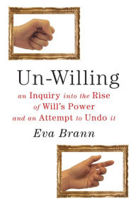 Title: Un-Willing: An Inquiry into the Rise of Will¿s Power and an Attempt to Undo It, Author: Eva Brann