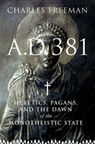 Title: A.D. 381: Heretics, Pagans, and the Dawn of the Monotheistic State, Author: Charles Freeman