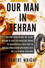 Title: Our Man in Tehran: The Truth Behind the Secret Mission to Save Six Americans during the Iran Hostage Crisis and the Ambassador Who Worked with the CIA to Bring Them Home, Author: Robert Wright