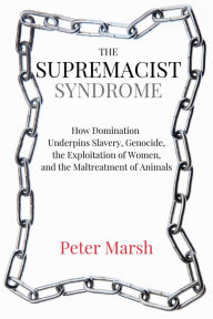 Title: The Supremacist Syndrome: How Domination Underpins Slavery, Genocide, the Exploitation of Women, and the Maltreatment of Animals, Author: Peter Marsh