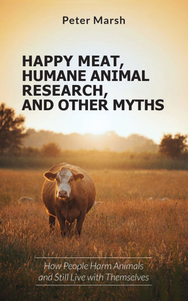Happy Meat, Humane Animal Research, and Other Myths: How People Harm Animals and Still Live with Themselves